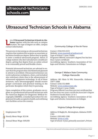 20/09/2011 10:41
                 ultrasound-technicians-
                 schools.com


                Ultrasound Technician Schools in Alabama


                L
                     ist of Ultrasound Technician Schools in Ala-
                     bama together with the info such as campus
                     location, the type of degree on offer, campus
                contact information.                                          Community College of the Air Force

                The process to becoming an ultrasound technician        Contact: (334) 953-2223
                requires that students first acquire an associates or   Website: www.maxwell.af.mil/au/ccaf/
                bachelors healthcare degree, before they’re qualify     Type of School: 2-year, Public
                to enter a medical ultrasound program. Hence, if        Programs Offered: Associate’s degree;Two but less
                college students who don’t already have a healthcare    than 4 years certificate
                degree, getting that degree from an online school       Accrediting Agency: Southern Association of Col-
                is an reasonably priced and flexible choice.            leges and Schools, Commission on Colleges

                Potential ultrasound technician are advised to en-
                sure that the program they shortlisted and planned
                to attend is accredited. Ultrasound technician can             George C Wallace State Community
                work in physician workplaces, clinics, and includesd                  College-Hanceville
                also veterinary clinics due to the advancement of
                ultrasound equipment technology. In all of these        Address: 801 Main St NW, Hanceville, Alabama
                instances, each ultrasonographer should receive         35077-2000
                proper curriculum and practical training in the         Contact: (256) 352-8000
                particular discipline which they’re pursuing.           Website: www.wallacestate.edu
                                                                        Type of School: 2-year, Public
                Upon completion of this system, graduates can re-       Programs Offered: Less than one year certificate;One
                gister as a professional ultrasound technician with     but less than two years certificate;Associate’s degree
                the American Registry for Diagnostic Medical So-        Student-to-Faculty Ratio: 21 to 1
                nography (ARDMS), a standard procedure for em-          Accrediting Agency: Southern Association of Col-
                ployment broadly accepted in health and well being      leges and Schools, Commission on Colleges
                care facilities across the country.


                                                                                   Virginia College-Birmingham
joliprint




                Employment: 950                                         Address: 65 Bagby Dr., Birmingham, Alabama 35209-
                                                                        3703
                Hourly Mean Wage: $23.96                                Contact: (205) 802-1200
                                                                        Website: www.vc.edu
 Printed with




                Annual Mean Wage: $49,830                               Type of School: 4-year, primarily associate’s, Private



                                                                   http://www.ultrasound-technicians-schools.com/2011/04/alabama.html



                                                                                                                               Page 1
 