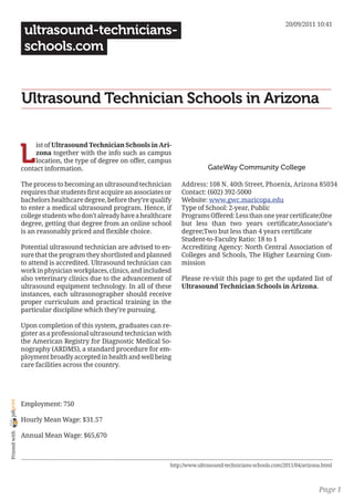 20/09/2011 10:41
                 ultrasound-technicians-
                 schools.com


                Ultrasound Technician Schools in Arizona


                L
                     ist of Ultrasound Technician Schools in Ari-
                     zona together with the info such as campus
                     location, the type of degree on offer, campus
                contact information.                                               GateWay Community College

                The process to becoming an ultrasound technician        Address: 108 N. 40th Street, Phoenix, Arizona 85034
                requires that students first acquire an associates or   Contact: (602) 392-5000
                bachelors healthcare degree, before they’re qualify     Website: www.gwc.maricopa.edu
                to enter a medical ultrasound program. Hence, if        Type of School: 2-year, Public
                college students who don’t already have a healthcare    Programs Offered: Less than one year certificate;One
                degree, getting that degree from an online school       but less than two years certificate;Associate’s
                is an reasonably priced and flexible choice.            degree;Two but less than 4 years certificate
                                                                        Student-to-Faculty Ratio: 18 to 1
                Potential ultrasound technician are advised to en-      Accrediting Agency: North Central Association of
                sure that the program they shortlisted and planned      Colleges and Schools, The Higher Learning Com-
                to attend is accredited. Ultrasound technician can      mission
                work in physician workplaces, clinics, and includesd
                also veterinary clinics due to the advancement of       Please re-visit this page to get the updated list of
                ultrasound equipment technology. In all of these        Ultrasound Technician Schools in Arizona.
                instances, each ultrasonographer should receive
                proper curriculum and practical training in the
                particular discipline which they’re pursuing.

                Upon completion of this system, graduates can re-
                gister as a professional ultrasound technician with
                the American Registry for Diagnostic Medical So-
                nography (ARDMS), a standard procedure for em-
                ployment broadly accepted in health and well being
                care facilities across the country.
joliprint




                Employment: 750

                Hourly Mean Wage: $31.57
 Printed with




                Annual Mean Wage: $65,670



                                                                    http://www.ultrasound-technicians-schools.com/2011/04/arizona.html



                                                                                                                                Page 1
 