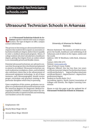 20/09/2011 10:41
                 ultrasound-technicians-
                 schools.com


                Ultrasound Technician Schools in Arkansas


                L
                     ist of Ultrasound Technician Schools in Ar-
                     kansas together with the info such as campus
                     location, the type of degree on offer, campus
                contact information.                                            University of Arkansas for Medical
                                                                                             Sciences
                The process to becoming an ultrasound technician
                requires that students first acquire an associates or   Mission Statement: The mission of UAMS is to im-
                bachelors healthcare degree, before they’re qualify     prove the health, healthcare and well-being of all
                to enter a medical ultrasound program. Hence, if        Arkansans and of others in the region, nation and
                college students who don’t already have a healthcare    the world.
                degree, getting that degree from an online school       Address: 4301 W Markham, Little Rock, Arkansas
                is an reasonably priced and flexible choice.            72205
                                                                        Contact: (501) 296-1275
                Potential ultrasound technician are advised to en-      Website: www.uams.edu
                sure that the program they shortlisted and planned      Type of School: 4-year, Public
                to attend is accredited. Ultrasound technician can      Programs Offered: One but less than two years
                work in physician workplaces, clinics, and includesd    certificate;Associate’s degree;Two but less than 4 years
                also veterinary clinics due to the advancement of       certificate;Bachelor’s degree;Postbaccalaureate
                ultrasound equipment technology. In all of these        certificate;Master’s degree;Doctor’s degree;First-
                instances, each ultrasonographer should receive         professional degree
                proper curriculum and practical training in the         Student-to-Faculty Ratio: 9 to 1
                particular discipline which they’re pursuing.           Accrediting Agency: North Central Association of
                                                                        Colleges and Schools, The Higher Learning Com-
                Upon completion of this system, graduates can re-       mission
                gister as a professional ultrasound technician with
                the American Registry for Diagnostic Medical So-        Please re-visit this page to get the updated list of
                nography (ARDMS), a standard procedure for em-          Ultrasound Technician Schools in Arkansas.
                ployment broadly accepted in health and well being
                care facilities across the country.
joliprint




                Employment: 450

                Hourly Mean Wage: $24.33
 Printed with




                Annual Mean Wage: $50,610



                                                                   http://www.ultrasound-technicians-schools.com/2011/04/arkansas.html



                                                                                                                                Page 1
 