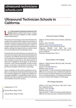 20/09/2011 10:42
                 ultrasound-technicians-
                 schools.com


                Ultrasound Technician Schools in
                California


                L
                     ist of Ultrasound Technician Schools in Cali-
                     fornia together with the info such as campus
                     location, the type of degree on offer, campus
                contact information.                                                  American Career College

                The process to becoming an ultrasound technician        Address: 3130 East Sedona Court, Ontario, California
                requires that students first acquire an associates or   91764
                bachelors healthcare degree, before they’re qualify     Contact: (951) 739-0788
                to enter a medical ultrasound program. Hence, if        Website: www.americancareer.com
                college students who don’t already have a healthcare    Type of School: 2-year, Private for-profit
                degree, getting that degree from an online school       Programs Offered: Less than one year
                is an reasonably priced and flexible choice.            certificate;Associate’s degree;Two but less than 4
                                                                        years certificate
                Potential ultrasound technician are advised to en-      Student-to-Faculty Ratio: 39 to 1
                sure that the program they shortlisted and planned
                to attend is accredited. Ultrasound technician can
                work in physician workplaces, clinics, and includesd
                also veterinary clinics due to the advancement of                     School Name: ATI College
                ultrasound equipment technology. In all of these
                instances, each ultrasonographer should receive         Address: 12440 Firestone Blvd Ste 2001, Norwalk,
                proper curriculum and practical training in the         California 90650
                particular discipline which they’re pursuing.           Contact: (562) 864-0506 x10
                                                                        Website: www.ati.edu
                Upon completion of this system, graduates can re-       Type of School: < 2-year, Private for-profit Programs
                gister as a professional ultrasound technician with     Offered: Less than one year certificate;One but less
                the American Registry for Diagnostic Medical So-        than two years certificate Student-to-Faculty Ratio:
                nography (ARDMS), a standard procedure for em-          21 to 1 Accrediting Agency: Accrediting Commission
                ployment broadly accepted in health and well being      of Career Schools and Colleges of Technology
                care facilities across the country.

                                                                                        ATI College-SantaAna

                                                                        Address: 1125 East 17th Street, suite N251, Santa
joliprint




                Employment: 4,770                                       Ana, California 92701
                                                                        Contact: (714) 730-7080
                Hourly Mean Wage: $34.91                                Website: www.ati.edu
                                                                        Type of School: < 2-year, Private for-profit Programs
 Printed with




                Annual Mean Wage: $72,620                               Offered: Less than one year certificate;One but less



                                                                  http://www.ultrasound-technicians-schools.com/2011/04/california.html



                                                                                                                                 Page 1
 