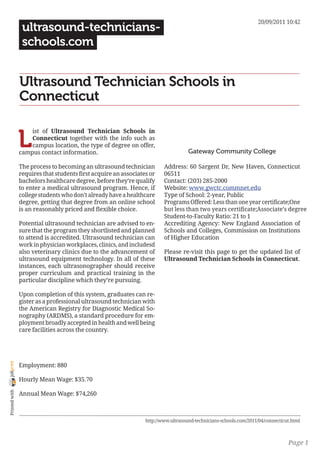 20/09/2011 10:42
                 ultrasound-technicians-
                 schools.com


                Ultrasound Technician Schools in
                Connecticut


                L
                    ist of Ultrasound Technician Schools in
                    Connecticut together with the info such as
                    campus location, the type of degree on offer,
                campus contact information.                                         Gateway Community College

                The process to becoming an ultrasound technician         Address: 60 Sargent Dr, New Haven, Connecticut
                requires that students first acquire an associates or    06511
                bachelors healthcare degree, before they’re qualify      Contact: (203) 285-2000
                to enter a medical ultrasound program. Hence, if         Website: www.gwctc.commnet.edu
                college students who don’t already have a healthcare     Type of School: 2-year, Public
                degree, getting that degree from an online school        Programs Offered: Less than one year certificate;One
                is an reasonably priced and flexible choice.             but less than two years certificate;Associate’s degree
                                                                         Student-to-Faculty Ratio: 21 to 1
                Potential ultrasound technician are advised to en-       Accrediting Agency: New England Association of
                sure that the program they shortlisted and planned       Schools and Colleges, Commission on Institutions
                to attend is accredited. Ultrasound technician can       of Higher Education
                work in physician workplaces, clinics, and includesd
                also veterinary clinics due to the advancement of        Please re-visit this page to get the updated list of
                ultrasound equipment technology. In all of these         Ultrasound Technician Schools in Connecticut.
                instances, each ultrasonographer should receive
                proper curriculum and practical training in the
                particular discipline which they’re pursuing.

                Upon completion of this system, graduates can re-
                gister as a professional ultrasound technician with
                the American Registry for Diagnostic Medical So-
                nography (ARDMS), a standard procedure for em-
                ployment broadly accepted in health and well being
                care facilities across the country.
joliprint




                Employment: 880

                Hourly Mean Wage: $35.70
 Printed with




                Annual Mean Wage: $74,260



                                                                 http://www.ultrasound-technicians-schools.com/2011/04/connecticut.html



                                                                                                                                 Page 1
 