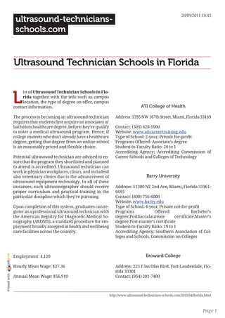 20/09/2011 10:43
                 ultrasound-technicians-
                 schools.com


                Ultrasound Technician Schools in Florida


                L
                     ist of Ultrasound Technician Schools in Flo-
                     rida together with the info such as campus
                     location, the type of degree on offer, campus
                contact information.                                                        ATI College of Health

                The process to becoming an ultrasound technician           Address: 1395 NW 167th Street, Miami, Florida 33169
                requires that students first acquire an associates or
                bachelors healthcare degree, before they’re qualify        Contact: (305) 628-1000
                to enter a medical ultrasound program. Hence, if           Website: www.aticareertraining.edu
                college students who don’t already have a healthcare       Type of School: 2-year, Private for-profit
                degree, getting that degree from an online school          Programs Offered: Associate’s degree
                is an reasonably priced and flexible choice.               Student-to-Faculty Ratio: 28 to 1
                                                                           Accrediting Agency: Accrediting Commission of
                Potential ultrasound technician are advised to en-         Career Schools and Colleges of Technology
                sure that the program they shortlisted and planned
                to attend is accredited. Ultrasound technician can
                work in physician workplaces, clinics, and includesd
                also veterinary clinics due to the advancement of                               Barry University
                ultrasound equipment technology. In all of these
                instances, each ultrasonographer should receive            Address: 11300 NE 2nd Ave, Miami, Florida 33161-
                proper curriculum and practical training in the            6695
                particular discipline which they’re pursuing.              Contact: (800) 756-6000
                                                                           Website: www.barry.edu
                Upon completion of this system, graduates can re-          Type of School: 4-year, Private not-for-profit
                gister as a professional ultrasound technician with        Programs             Offered:             Bachelor’s
                the American Registry for Diagnostic Medical So-           degree;Postbaccalaureate        certificate;Master’s
                nography (ARDMS), a standard procedure for em-             degree;Post-master’s certificate
                ployment broadly accepted in health and well being         Student-to-Faculty Ratio: 19 to 1
                care facilities across the country.                        Accrediting Agency: Southern Association of Col-
                                                                           leges and Schools, Commission on Colleges



                                                                                               Broward College
joliprint




                Employment: 4,120

                Hourly Mean Wage: $27.36                                   Address: 225 E las Olas Blvd, Fort Lauderdale, Flo-
                                                                           rida 33301
 Printed with




                Annual Mean Wage: $56,910                                  Contact: (954) 201-7400



                                                                        http://www.ultrasound-technicians-schools.com/2011/04/florida.html



                                                                                                                                    Page 1
 