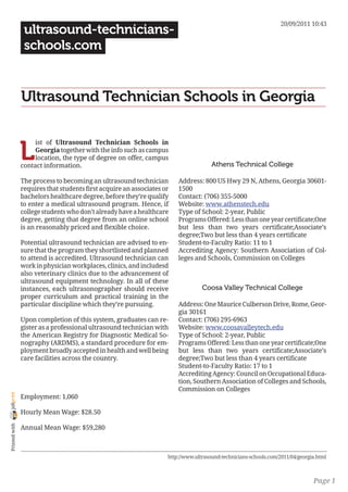 20/09/2011 10:43
                 ultrasound-technicians-
                 schools.com


                Ultrasound Technician Schools in Georgia


                L
                     ist of Ultrasound Technician Schools in
                     Georgia together with the info such as campus
                     location, the type of degree on offer, campus
                contact information.                                                  Athens Technical College

                The process to becoming an ultrasound technician        Address: 800 US Hwy 29 N, Athens, Georgia 30601-
                requires that students first acquire an associates or   1500
                bachelors healthcare degree, before they’re qualify     Contact: (706) 355-5000
                to enter a medical ultrasound program. Hence, if        Website: www.athenstech.edu
                college students who don’t already have a healthcare    Type of School: 2-year, Public
                degree, getting that degree from an online school       Programs Offered: Less than one year certificate;One
                is an reasonably priced and flexible choice.            but less than two years certificate;Associate’s
                                                                        degree;Two but less than 4 years certificate
                Potential ultrasound technician are advised to en-      Student-to-Faculty Ratio: 11 to 1
                sure that the program they shortlisted and planned      Accrediting Agency: Southern Association of Col-
                to attend is accredited. Ultrasound technician can      leges and Schools, Commission on Colleges
                work in physician workplaces, clinics, and includesd
                also veterinary clinics due to the advancement of
                ultrasound equipment technology. In all of these
                instances, each ultrasonographer should receive                   Coosa Valley Technical College
                proper curriculum and practical training in the
                particular discipline which they’re pursuing.           Address: One Maurice Culberson Drive, Rome, Geor-
                                                                        gia 30161
                Upon completion of this system, graduates can re-       Contact: (706) 295-6963
                gister as a professional ultrasound technician with     Website: www.coosavalleytech.edu
                the American Registry for Diagnostic Medical So-        Type of School: 2-year, Public
                nography (ARDMS), a standard procedure for em-          Programs Offered: Less than one year certificate;One
                ployment broadly accepted in health and well being      but less than two years certificate;Associate’s
                care facilities across the country.                     degree;Two but less than 4 years certificate
                                                                        Student-to-Faculty Ratio: 17 to 1
                                                                        Accrediting Agency: Council on Occupational Educa-
                                                                        tion, Southern Association of Colleges and Schools,
                                                                        Commission on Colleges
joliprint




                Employment: 1,060

                Hourly Mean Wage: $28.50
 Printed with




                Annual Mean Wage: $59,280



                                                                    http://www.ultrasound-technicians-schools.com/2011/04/georgia.html



                                                                                                                                Page 1
 