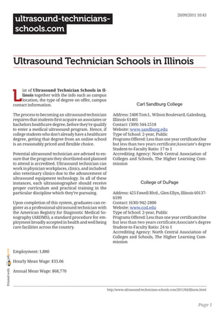 20/09/2011 10:43
                 ultrasound-technicians-
                 schools.com


                Ultrasound Technician Schools in Illinois


                L
                     ist of Ultrasound Technician Schools in Il-
                     linois together with the info such as campus
                     location, the type of degree on offer, campus
                contact information.                                                        Carl Sandburg College

                The process to becoming an ultrasound technician           Address: 2400 Tom L. Wilson Boulevard, Galesburg,
                requires that students first acquire an associates or      Illinois 61401
                bachelors healthcare degree, before they’re qualify        Contact: (309) 344-2518
                to enter a medical ultrasound program. Hence, if           Website: www.sandburg.edu
                college students who don’t already have a healthcare       Type of School: 2-year, Public
                degree, getting that degree from an online school          Programs Offered: Less than one year certificate;One
                is an reasonably priced and flexible choice.               but less than two years certificate;Associate’s degree
                                                                           Student-to-Faculty Ratio: 17 to 1
                Potential ultrasound technician are advised to en-         Accrediting Agency: North Central Association of
                sure that the program they shortlisted and planned         Colleges and Schools, The Higher Learning Com-
                to attend is accredited. Ultrasound technician can         mission
                work in physician workplaces, clinics, and includesd
                also veterinary clinics due to the advancement of
                ultrasound equipment technology. In all of these
                instances, each ultrasonographer should receive                               College of DuPage
                proper curriculum and practical training in the
                particular discipline which they’re pursuing.              Address: 425 Fawell Blvd., Glen Ellyn, Illinois 60137-
                                                                           6599
                Upon completion of this system, graduates can re-          Contact: (630) 942-2800
                gister as a professional ultrasound technician with        Website: www.cod.edu
                the American Registry for Diagnostic Medical So-           Type of School: 2-year, Public
                nography (ARDMS), a standard procedure for em-             Programs Offered: Less than one year certificate;One
                ployment broadly accepted in health and well being         but less than two years certificate;Associate’s degree
                care facilities across the country.                        Student-to-Faculty Ratio: 24 to 1
                                                                           Accrediting Agency: North Central Association of
                                                                           Colleges and Schools, The Higher Learning Com-
                                                                           mission
joliprint




                Employment: 1,880

                Hourly Mean Wage: $33.06
 Printed with




                Annual Mean Wage: $68,770



                                                                        http://www.ultrasound-technicians-schools.com/2011/04/illinois.html



                                                                                                                                     Page 1
 