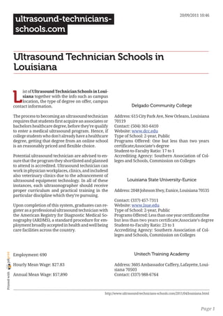 20/09/2011 10:46
                 ultrasound-technicians-
                 schools.com


                Ultrasound Technician Schools in
                Louisiana


                L
                     ist of Ultrasound Technician Schools in Loui-
                     siana together with the info such as campus
                     location, the type of degree on offer, campus
                contact information.                                                Delgado Community College

                The process to becoming an ultrasound technician         Address: 615 City Park Ave, New Orleans, Louisiana
                requires that students first acquire an associates or    70119
                bachelors healthcare degree, before they’re qualify      Contact: (504) 361-6410
                to enter a medical ultrasound program. Hence, if         Website: www.dcc.edu
                college students who don’t already have a healthcare     Type of School: 2-year, Public
                degree, getting that degree from an online school        Programs Offered: One but less than two years
                is an reasonably priced and flexible choice.             certificate;Associate’s degree
                                                                         Student-to-Faculty Ratio: 17 to 1
                Potential ultrasound technician are advised to en-       Accrediting Agency: Southern Association of Col-
                sure that the program they shortlisted and planned       leges and Schools, Commission on Colleges
                to attend is accredited. Ultrasound technician can
                work in physician workplaces, clinics, and includesd
                also veterinary clinics due to the advancement of
                ultrasound equipment technology. In all of these                 Louisiana State University-Eunice
                instances, each ultrasonographer should receive
                proper curriculum and practical training in the          Address: 2048 Johnson Hwy, Eunice, Louisiana 70535
                particular discipline which they’re pursuing.
                                                                         Contact: (337) 457-7311
                Upon completion of this system, graduates can re-        Website: www.lsue.edu
                gister as a professional ultrasound technician with      Type of School: 2-year, Public
                the American Registry for Diagnostic Medical So-         Programs Offered: Less than one year certificate;One
                nography (ARDMS), a standard procedure for em-           but less than two years certificate;Associate’s degree
                ployment broadly accepted in health and well being       Student-to-Faculty Ratio: 23 to 1
                care facilities across the country.                      Accrediting Agency: Southern Association of Col-
                                                                         leges and Schools, Commission on Colleges



                                                                                      Unitech Training Academy
joliprint




                Employment: 690

                Hourly Mean Wage: $27.83                                 Address: 3605 Ambassador Caffery, Lafayette, Loui-
                                                                         siana 70503
 Printed with




                Annual Mean Wage: $57,890                                Contact: (337) 988-6764



                                                                   http://www.ultrasound-technicians-schools.com/2011/04/louisiana.html



                                                                                                                                 Page 1
 
