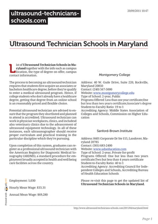 20/09/2011 10:47
                 ultrasound-technicians-
                 schools.com


                Ultrasound Technician Schools in Maryland


                L
                     ist of Ultrasound Technician Schools in Ma-
                     ryland together with the info such as campus
                     location, the type of degree on offer, campus
                contact information.                                                    Montgomery College

                The process to becoming an ultrasound technician        Address: 40 W. Gude Drive, Suite 220, Rockville,
                requires that students first acquire an associates or   Maryland 20850
                bachelors healthcare degree, before they’re qualify     Contact: (240) 567-5000
                to enter a medical ultrasound program. Hence, if        Website: www.montgomerycollege.edu
                college students who don’t already have a healthcare    Type of School: 2-year, Public
                degree, getting that degree from an online school       Programs Offered: Less than one year certificate;One
                is an reasonably priced and flexible choice.            but less than two years certificate;Associate’s degree
                                                                        Student-to-Faculty Ratio: 19 to 1
                Potential ultrasound technician are advised to en-      Accrediting Agency: Middle States Association of
                sure that the program they shortlisted and planned      Colleges and Schools, Commission on Higher Edu-
                to attend is accredited. Ultrasound technician can      cation
                work in physician workplaces, clinics, and includesd
                also veterinary clinics due to the advancement of
                ultrasound equipment technology. In all of these
                instances, each ultrasonographer should receive                       Sanford-Brown Institute
                proper curriculum and practical training in the
                particular discipline which they’re pursuing.           Address: 8401 Corporate Dr Ste 155, Landover, Ma-
                                                                        ryland 20785
                Upon completion of this system, graduates can re-       Contact: (301) 683-2400
                gister as a professional ultrasound technician with     Website: www.udseducation.com
                the American Registry for Diagnostic Medical So-        Type of School: 2-year, Private for-profit
                nography (ARDMS), a standard procedure for em-          Programs Offered: One but less than two years
                ployment broadly accepted in health and well being      certificate;Two but less than 4 years certificate
                care facilities across the country.                     Student-to-Faculty Ratio: 40 to 1
                                                                        Accrediting Agency: Accrediting Council for Inde-
                                                                        pendent Colleges and Schools, Accrediting Bureau
                                                                        of Health Education Schools
joliprint




                Employment: 1,030                                       Please re-visit this page to get the updated list of
                                                                        Ultrasound Technician Schools in Maryland.
                Hourly Mean Wage: $33.31
 Printed with




                Annual Mean Wage: $69,280



                                                                  http://www.ultrasound-technicians-schools.com/2011/04/maryland.html



                                                                                                                               Page 1
 