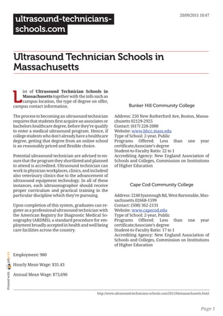 20/09/2011 10:47
                 ultrasound-technicians-
                 schools.com


                Ultrasound Technician Schools in
                Massachusetts


                L
                    ist of Ultrasound Technician Schools in
                    Massachusetts together with the info such as
                    campus location, the type of degree on offer,
                campus contact information.                                       Bunker Hill Community College

                The process to becoming an ultrasound technician         Address: 250 New Rutherford Ave, Boston, Massa-
                requires that students first acquire an associates or    chusetts 02129-2925
                bachelors healthcare degree, before they’re qualify      Contact: (617) 228-2000
                to enter a medical ultrasound program. Hence, if         Website: www.bhcc.mass.edu
                college students who don’t already have a healthcare     Type of School: 2-year, Public
                degree, getting that degree from an online school        Programs Offered: Less than one year
                is an reasonably priced and flexible choice.             certificate;Associate’s degree
                                                                         Student-to-Faculty Ratio: 22 to 1
                Potential ultrasound technician are advised to en-       Accrediting Agency: New England Association of
                sure that the program they shortlisted and planned       Schools and Colleges, Commission on Institutions
                to attend is accredited. Ultrasound technician can       of Higher Education
                work in physician workplaces, clinics, and includesd
                also veterinary clinics due to the advancement of
                ultrasound equipment technology. In all of these
                instances, each ultrasonographer should receive                    Cape Cod Community College
                proper curriculum and practical training in the
                particular discipline which they’re pursuing.            Address: 2240 Iyannough Rd, West Barnstable, Mas-
                                                                         sachusetts 02668-1599
                Upon completion of this system, graduates can re-        Contact: (508) 362-2131
                gister as a professional ultrasound technician with      Website: www.capecod.edu
                the American Registry for Diagnostic Medical So-         Type of School: 2-year, Public
                nography (ARDMS), a standard procedure for em-           Programs Offered: Less than one year
                ployment broadly accepted in health and well being       certificate;Associate’s degree
                care facilities across the country.                      Student-to-Faculty Ratio: 17 to 1
                                                                         Accrediting Agency: New England Association of
                                                                         Schools and Colleges, Commission on Institutions
                                                                         of Higher Education
joliprint




                Employment: 980

                Hourly Mean Wage: $35.43
 Printed with




                Annual Mean Wage: $73,690



                                                              http://www.ultrasound-technicians-schools.com/2011/04/massachusetts.html



                                                                                                                                Page 1
 
