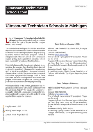 20/09/2011 10:47
                 ultrasound-technicians-
                 schools.com


                Ultrasound Technician Schools in Michigan


                L
                     ist of Ultrasound Technician Schools in Mi-
                     chigan together with the info such as campus
                     location, the type of degree on offer, campus
                contact information.                                                Baker College of Auburn Hills

                The process to becoming an ultrasound technician         Address: 1500 University Dr, Auburn Hills, Michigan
                requires that students first acquire an associates or    48326-2642
                bachelors healthcare degree, before they’re qualify      Contact: (248) 340-0600
                to enter a medical ultrasound program. Hence, if         Website: www.baker.edu/
                college students who don’t already have a healthcare     Type of School: 4-year, primarily associate’s, Private
                degree, getting that degree from an online school        not-for-profit
                is an reasonably priced and flexible choice.             Programs Offered: Less than one year certificate;One
                                                                         but less than two years certificate;Associate’s
                Potential ultrasound technician are advised to en-       degree;Bachelor’s degree;Postbaccalaureate certi-
                sure that the program they shortlisted and planned       ficate
                to attend is accredited. Ultrasound technician can       Student-to-Faculty Ratio: 29 to 1
                work in physician workplaces, clinics, and includesd     Accrediting Agency: North Central Association of
                also veterinary clinics due to the advancement of        Colleges and Schools, The Higher Learning Com-
                ultrasound equipment technology. In all of these         mission
                instances, each ultrasonographer should receive
                proper curriculum and practical training in the
                particular discipline which they’re pursuing.
                                                                                       Baker College of Owosso
                Upon completion of this system, graduates can re-
                gister as a professional ultrasound technician with      Address: 1020 S Washington St, Owosso, Michigan
                the American Registry for Diagnostic Medical So-         48867
                nography (ARDMS), a standard procedure for em-           Contact: (989) 729-3300
                ployment broadly accepted in health and well being       Website: www.baker.edu/
                care facilities across the country.                      Type of School: 4-year, primarily associate’s, Private
                                                                         not-for-profit
                                                                         Programs Offered: Less than one year certificate;One
                                                                         but less than two years certificate;Associate’s
                                                                         degree;Bachelor’s degree;Postbaccalaureate certi-
joliprint




                Employment: 1,700                                        ficate
                                                                         Student-to-Faculty Ratio: 40 to 1
                Hourly Mean Wage: $27.26                                 Accrediting Agency: North Central Association of
                                                                         Colleges and Schools, The Higher Learning Com-
 Printed with




                Annual Mean Wage: $56,700                                mission



                                                                   http://www.ultrasound-technicians-schools.com/2011/04/michigan.html



                                                                                                                                Page 1
 