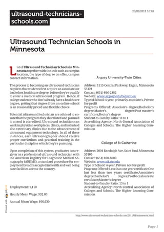 20/09/2011 10:48
                 ultrasound-technicians-
                 schools.com


                Ultrasound Technician Schools in
                Minnesota


                L
                     ist of Ultrasound Technician Schools in Min-
                     nesota together with the info such as campus
                     location, the type of degree on offer, campus
                contact information.                                                Argosy University-Twin Cities

                The process to becoming an ultrasound technician         Address: 1515 Central Parkway, Eagan, Minnesota
                requires that students first acquire an associates or    55121
                bachelors healthcare degree, before they’re qualify      Contact: (651) 846-2882
                to enter a medical ultrasound program. Hence, if         Website: www.argosy.edu/twincities/
                college students who don’t already have a healthcare     Type of School: 4-year, primarily associate’s, Private
                degree, getting that degree from an online school        for-profit
                is an reasonably priced and flexible choice.             Programs Offered: Associate’s degree;Bachelor’s
                                                                         degree;Master’s               degree;Post-master’s
                Potential ultrasound technician are advised to en-       certificate;Doctor’s degree
                sure that the program they shortlisted and planned       Student-to-Faculty Ratio: 11 to 1
                to attend is accredited. Ultrasound technician can       Accrediting Agency: North Central Association of
                work in physician workplaces, clinics, and includesd     Colleges and Schools, The Higher Learning Com-
                also veterinary clinics due to the advancement of        mission
                ultrasound equipment technology. In all of these
                instances, each ultrasonographer should receive
                proper curriculum and practical training in the
                particular discipline which they’re pursuing.                           College of St Catherine

                Upon completion of this system, graduates can re-        Address: 2004 Randolph Ave, Saint Paul, Minnesota
                gister as a professional ultrasound technician with      55105
                the American Registry for Diagnostic Medical So-         Contact: (651) 690-6000
                nography (ARDMS), a standard procedure for em-           Website: www.stkate.edu
                ployment broadly accepted in health and well being       Type of School: 4-year, Private not-for-profit
                care facilities across the country.                      Programs Offered: Less than one year certificate;One
                                                                         but less than two years certificate;Associate’s
                                                                         degree;Bachelor’s        degree;Postbaccalaureate
                                                                         certificate;Master’s degree
                                                                         Student-to-Faculty Ratio: 13 to 1
joliprint




                Employment: 1,110                                        Accrediting Agency: North Central Association of
                                                                         Colleges and Schools, The Higher Learning Com-
                Hourly Mean Wage: $32.03                                 mission
 Printed with




                Annual Mean Wage: $66,630



                                                                  http://www.ultrasound-technicians-schools.com/2011/04/minnesota.html



                                                                                                                                Page 1
 