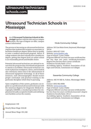 20/09/2011 10:48
                 ultrasound-technicians-
                 schools.com


                Ultrasound Technician Schools in
                Mississippi


                L
                     ist of Ultrasound Technician Schools in Mis-
                     sissippi together with the info such as campus
                     location, the type of degree on offer, campus
                contact information.                                                 Hinds Community College

                The process to becoming an ultrasound technician        Address: 501 East Main Street, Raymond, Mississippi
                requires that students first acquire an associates or   39154
                bachelors healthcare degree, before they’re qualify     Contact: (601) 857-5261
                to enter a medical ultrasound program. Hence, if        Website: www.hindscc.edu
                college students who don’t already have a healthcare    Type of School: 2-year, Public
                degree, getting that degree from an online school       Programs Offered: Less than one year certificate;One
                is an reasonably priced and flexible choice.            but less than two years certificate;Associate’s
                                                                        degree;Two but less than 4 years certificate
                Potential ultrasound technician are advised to en-      Student-to-Faculty Ratio: 15 to 1
                sure that the program they shortlisted and planned      Accrediting Agency: Southern Association of Col-
                to attend is accredited. Ultrasound technician can      leges and Schools, Commission on Colleges
                work in physician workplaces, clinics, and includesd
                also veterinary clinics due to the advancement of
                ultrasound equipment technology. In all of these
                instances, each ultrasonographer should receive                    Itawamba Community College
                proper curriculum and practical training in the
                particular discipline which they’re pursuing.           Address: 602 W Hill St, Fulton, Mississippi 38843-
                                                                        1099
                Upon completion of this system, graduates can re-       Contact: (601) 862-8000
                gister as a professional ultrasound technician with     Website: www.iccms.edu
                the American Registry for Diagnostic Medical So-        Type of School: 2-year, Public
                nography (ARDMS), a standard procedure for em-          Programs Offered: Less than one year certificate;One
                ployment broadly accepted in health and well being      but less than two years certificate;Associate’s degree
                care facilities across the country.                     Student-to-Faculty Ratio: 28 to 1
                                                                        Accrediting Agency: Southern Association of Col-
                                                                        leges and Schools, Commission on Colleges
joliprint




                Employment: 530

                Hourly Mean Wage: $24.68
 Printed with




                Annual Mean Wage: $51,340



                                                                 http://www.ultrasound-technicians-schools.com/2011/04/mississippi.html



                                                                                                                                 Page 1
 