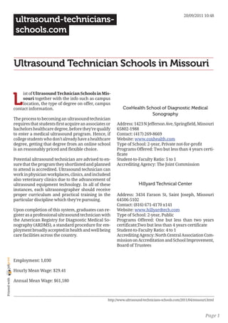 20/09/2011 10:48
                 ultrasound-technicians-
                 schools.com


                Ultrasound Technician Schools in Missouri


                L
                     ist of Ultrasound Technician Schools in Mis-
                     souri together with the info such as campus
                     location, the type of degree on offer, campus
                contact information.                                        CoxHealth School of Diagnostic Medical
                                                                                        Sonography
                The process to becoming an ultrasound technician
                requires that students first acquire an associates or   Address: 1423 N Jefferson Ave, Springfield, Missouri
                bachelors healthcare degree, before they’re qualify     65802-1988
                to enter a medical ultrasound program. Hence, if        Contact: (417) 269-8669
                college students who don’t already have a healthcare    Website: www.coxhealth.com
                degree, getting that degree from an online school       Type of School: 2-year, Private not-for-profit
                is an reasonably priced and flexible choice.            Programs Offered: Two but less than 4 years certi-
                                                                        ficate
                Potential ultrasound technician are advised to en-      Student-to-Faculty Ratio: 5 to 1
                sure that the program they shortlisted and planned      Accrediting Agency: The Joint Commission
                to attend is accredited. Ultrasound technician can
                work in physician workplaces, clinics, and includesd
                also veterinary clinics due to the advancement of
                ultrasound equipment technology. In all of these                      Hillyard Technical Center
                instances, each ultrasonographer should receive
                proper curriculum and practical training in the         Address: 3434 Faraon St, Saint Joseph, Missouri
                particular discipline which they’re pursuing.           64506-5102
                                                                        Contact: (816) 671-4170 x141
                Upon completion of this system, graduates can re-       Website: www.hillyardtech.com
                gister as a professional ultrasound technician with     Type of School: 2-year, Public
                the American Registry for Diagnostic Medical So-        Programs Offered: One but less than two years
                nography (ARDMS), a standard procedure for em-          certificate;Two but less than 4 years certificate
                ployment broadly accepted in health and well being      Student-to-Faculty Ratio: 4 to 1
                care facilities across the country.                     Accrediting Agency: North Central Association Com-
                                                                        mission on Accreditation and School Improvement,
                                                                        Board of Trustees
joliprint




                Employment: 1,030

                Hourly Mean Wage: $29.41
 Printed with




                Annual Mean Wage: $61,180



                                                                   http://www.ultrasound-technicians-schools.com/2011/04/missouri.html



                                                                                                                                Page 1
 