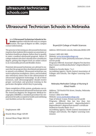 20/09/2011 10:49
                 ultrasound-technicians-
                 schools.com


                Ultrasound Technician Schools in Nebraska


                L
                     ist of Ultrasound Technician Schools in Ne-
                     braska together with the info such as campus
                     location, the type of degree on offer, campus
                contact information.                                          BryanLGH College of Health Sciences

                The process to becoming an ultrasound technician         Address: 5035 Everett, Lincoln, Nebraska 68506-1299
                requires that students first acquire an associates or
                bachelors healthcare degree, before they’re qualify      Contact: (402) 481-3801
                to enter a medical ultrasound program. Hence, if         Website: www.bryanlghcollege.org
                college students who don’t already have a healthcare     Type of School: 4-year, primarily associate’s, Private
                degree, getting that degree from an online school        not-for-profit
                is an reasonably priced and flexible choice.             Programs Offered: Associate’s degree;Two but less
                                                                         than 4 years certificate;Bachelor’s degree;Master’s
                Potential ultrasound technician are advised to en-       degree
                sure that the program they shortlisted and planned       Student-to-Faculty Ratio: 7 to 1
                to attend is accredited. Ultrasound technician can       Accrediting Agency: North Central Association of
                work in physician workplaces, clinics, and includesd     Colleges and Schools, The Higher Learning Com-
                also veterinary clinics due to the advancement of        mission
                ultrasound equipment technology. In all of these
                instances, each ultrasonographer should receive
                proper curriculum and practical training in the
                particular discipline which they’re pursuing.               Nebraska Methodist College of Nursing &
                                                                                        Allied Health
                Upon completion of this system, graduates can re-
                gister as a professional ultrasound technician with      Address: 720 North 87th Street, Omaha, Nebraska
                the American Registry for Diagnostic Medical So-         68114-2852
                nography (ARDMS), a standard procedure for em-           Contact: (402) 354-7000
                ployment broadly accepted in health and well being       Website: www.methodistcollege.edu
                care facilities across the country.                      Type of School: 4-year, Private not-for-profit
                                                                         Programs Offered: One but less than two
                                                                         years certificate;Associate’s degree;Bachelor’s
                                                                         degree;Master’s degree;Post-master’s certificate
                                                                         Student-to-Faculty Ratio: 9 to 1
joliprint




                Employment: 400                                          Accrediting Agency: North Central Association of
                                                                         Colleges and Schools, The Higher Learning Com-
                Hourly Mean Wage: $29.09                                 mission
 Printed with




                Annual Mean Wage: $60,510



                                                                   http://www.ultrasound-technicians-schools.com/2011/04/nebraska.html



                                                                                                                                Page 1
 