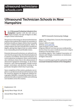 20/09/2011 10:49
                 ultrasound-technicians-
                 schools.com


                Ultrasound Technician Schools in New
                Hampshire


                L
                    ist of Ultrasound Technician Schools in New
                    Hampshire together with the info such as
                    campus location, the type of degree on offer,
                campus contact information.                                   NHTI-Concord’s Community College

                The process to becoming an ultrasound technician         Address: 31 College Drive, Concord, New Hampshire
                requires that students first acquire an associates or    03301-7412
                bachelors healthcare degree, before they’re qualify      Contact: (603) 271-6484
                to enter a medical ultrasound program. Hence, if         Website: www.nhti.edu
                college students who don’t already have a healthcare     Type of School: 2-year, Public
                degree, getting that degree from an online school        Programs Offered: Less than one year certificate;One
                is an reasonably priced and flexible choice.             but less than two years certificate;Associate’s degree
                                                                         Student-to-Faculty Ratio: 10 to 1
                Potential ultrasound technician are advised to en-       Accrediting Agency: New England Association of
                sure that the program they shortlisted and planned       Schools and Colleges, Commission on Institutions
                to attend is accredited. Ultrasound technician can       of Higher Education
                work in physician workplaces, clinics, and includesd
                also veterinary clinics due to the advancement of        Please re-visit this page to get the updated list of Ul-
                ultrasound equipment technology. In all of these         trasound Technician Schools in New Hampshire.
                instances, each ultrasonographer should receive
                proper curriculum and practical training in the
                particular discipline which they’re pursuing.

                Upon completion of this system, graduates can re-
                gister as a professional ultrasound technician with
                the American Registry for Diagnostic Medical So-
                nography (ARDMS), a standard procedure for em-
                ployment broadly accepted in health and well being
                care facilities across the country.
joliprint




                Employment: 150

                Hourly Mean Wage: $31.48
 Printed with




                Annual Mean Wage: $65,470



                                                             http://www.ultrasound-technicians-schools.com/2011/04/new-hampshire.html



                                                                                                                               Page 1
 