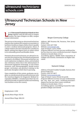 20/09/2011 10:51
                 ultrasound-technicians-
                 schools.com


                Ultrasound Technician Schools in New
                Jersey


                L
                     ist of Ultrasound Technician Schools in New
                     Jersey together with the info such as campus
                     location, the type of degree on offer, campus
                contact information.                                                Bergen Community College

                The process to becoming an ultrasound technician        Address: 400 Paramus Rd, Paramus, New Jersey
                requires that students first acquire an associates or   07652-1595
                bachelors healthcare degree, before they’re qualify     Contact: (201) 447-7200
                to enter a medical ultrasound program. Hence, if        Website: www.bergen.edu
                college students who don’t already have a healthcare    Type of School: 2-year, Public
                degree, getting that degree from an online school       Programs Offered: Less than one year certificate;One
                is an reasonably priced and flexible choice.            but less than two years certificate;Associate’s degree
                                                                        Student-to-Faculty Ratio: 22 to 1
                Potential ultrasound technician are advised to en-      Accrediting Agency: Middle States Association of
                sure that the program they shortlisted and planned      Colleges and Schools, Commission on Higher Edu-
                to attend is accredited. Ultrasound technician can      cation
                work in physician workplaces, clinics, and includesd
                also veterinary clinics due to the advancement of
                ultrasound equipment technology. In all of these
                instances, each ultrasonographer should receive                             Eastwick College
                proper curriculum and practical training in the
                particular discipline which they’re pursuing.           Address: 10 South Franklin Turnpike, Ramsey, New
                                                                        Jersey 07446-2551
                Upon completion of this system, graduates can re-       Contact: (201) 327-8877
                gister as a professional ultrasound technician with     Website: www.eastwick.edu
                the American Registry for Diagnostic Medical So-        Type of School: 2-year, Private for-profit
                nography (ARDMS), a standard procedure for em-          Programs Offered: Less than one year certificate;One
                ployment broadly accepted in health and well being      but less than two years certificate;Associate’s
                care facilities across the country.                     degree;Two but less than 4 years certificate
                                                                        Student-to-Faculty Ratio: 12 to 1
                                                                        Accrediting Agency: Accrediting Council for Inde-
                                                                        pendent Colleges and Schools
joliprint




                Employment: 1,950

                Hourly Mean Wage: $32.94
 Printed with




                Annual Mean Wage: $68,510



                                                                 http://www.ultrasound-technicians-schools.com/2011/04/new-jersey.html



                                                                                                                                Page 1
 