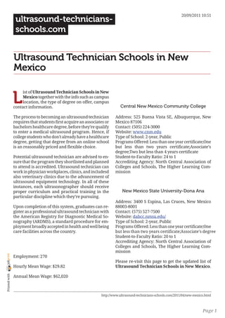 20/09/2011 10:51
                 ultrasound-technicians-
                 schools.com


                Ultrasound Technician Schools in New
                Mexico


                L
                     ist of Ultrasound Technician Schools in New
                     Mexico together with the info such as campus
                     location, the type of degree on offer, campus
                contact information.                                       Central New Mexico Community College

                The process to becoming an ultrasound technician        Address: 525 Buena Vista SE, Albuquerque, New
                requires that students first acquire an associates or   Mexico 87106
                bachelors healthcare degree, before they’re qualify     Contact: (505) 224-3000
                to enter a medical ultrasound program. Hence, if        Website: www.cnm.edu
                college students who don’t already have a healthcare    Type of School: 2-year, Public
                degree, getting that degree from an online school       Programs Offered: Less than one year certificate;One
                is an reasonably priced and flexible choice.            but less than two years certificate;Associate’s
                                                                        degree;Two but less than 4 years certificate
                Potential ultrasound technician are advised to en-      Student-to-Faculty Ratio: 24 to 1
                sure that the program they shortlisted and planned      Accrediting Agency: North Central Association of
                to attend is accredited. Ultrasound technician can      Colleges and Schools, The Higher Learning Com-
                work in physician workplaces, clinics, and includesd    mission
                also veterinary clinics due to the advancement of
                ultrasound equipment technology. In all of these
                instances, each ultrasonographer should receive
                proper curriculum and practical training in the              New Mexico State University-Dona Ana
                particular discipline which they’re pursuing.
                                                                        Address: 3400 S Espina, Las Cruces, New Mexico
                Upon completion of this system, graduates can re-       88003-8001
                gister as a professional ultrasound technician with     Contact: (575) 527-7500
                the American Registry for Diagnostic Medical So-        Website: dabcc.nmsu.edu/
                nography (ARDMS), a standard procedure for em-          Type of School: 2-year, Public
                ployment broadly accepted in health and well being      Programs Offered: Less than one year certificate;One
                care facilities across the country.                     but less than two years certificate;Associate’s degree
                                                                        Student-to-Faculty Ratio: 20 to 1
                                                                        Accrediting Agency: North Central Association of
                                                                        Colleges and Schools, The Higher Learning Com-
                                                                        mission
joliprint




                Employment: 270
                                                                        Please re-visit this page to get the updated list of
                Hourly Mean Wage: $29.82                                Ultrasound Technician Schools in New Mexico.
 Printed with




                Annual Mean Wage: $62,020



                                                                http://www.ultrasound-technicians-schools.com/2011/04/new-mexico.html



                                                                                                                               Page 1
 