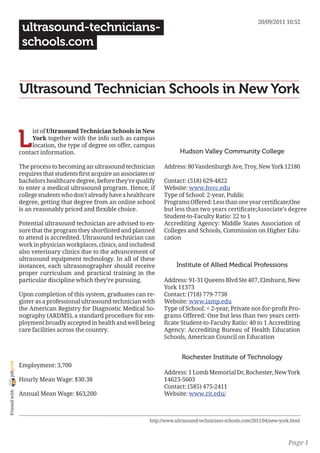 20/09/2011 10:52
                 ultrasound-technicians-
                 schools.com


                Ultrasound Technician Schools in New York


                L
                     ist of Ultrasound Technician Schools in New
                     York together with the info such as campus
                     location, the type of degree on offer, campus
                contact information.                                           Hudson Valley Community College

                The process to becoming an ultrasound technician        Address: 80 Vandenburgh Ave, Troy, New York 12180
                requires that students first acquire an associates or
                bachelors healthcare degree, before they’re qualify     Contact: (518) 629-4822
                to enter a medical ultrasound program. Hence, if        Website: www.hvcc.edu
                college students who don’t already have a healthcare    Type of School: 2-year, Public
                degree, getting that degree from an online school       Programs Offered: Less than one year certificate;One
                is an reasonably priced and flexible choice.            but less than two years certificate;Associate’s degree
                                                                        Student-to-Faculty Ratio: 22 to 1
                Potential ultrasound technician are advised to en-      Accrediting Agency: Middle States Association of
                sure that the program they shortlisted and planned      Colleges and Schools, Commission on Higher Edu-
                to attend is accredited. Ultrasound technician can      cation
                work in physician workplaces, clinics, and includesd
                also veterinary clinics due to the advancement of
                ultrasound equipment technology. In all of these
                instances, each ultrasonographer should receive              Institute of Allied Medical Professions
                proper curriculum and practical training in the
                particular discipline which they’re pursuing.           Address: 91-31 Queens Blvd Ste 407, Elmhurst, New
                                                                        York 11373
                Upon completion of this system, graduates can re-       Contact: (718) 779-7738
                gister as a professional ultrasound technician with     Website: www.iamp.edu
                the American Registry for Diagnostic Medical So-        Type of School: < 2-year, Private not-for-profit Pro-
                nography (ARDMS), a standard procedure for em-          grams Offered: One but less than two years certi-
                ployment broadly accepted in health and well being      ficate Student-to-Faculty Ratio: 40 to 1 Accrediting
                care facilities across the country.                     Agency: Accrediting Bureau of Health Education
                                                                        Schools, American Council on Education


                                                                                Rochester Institute of Technology
joliprint




                Employment: 3,700
                                                                        Address: 1 Lomb Memorial Dr, Rochester, New York
                Hourly Mean Wage: $30.38                                14623-5603
                                                                        Contact: (585) 475-2411
 Printed with




                Annual Mean Wage: $63,200                               Website: www.rit.edu/



                                                                  http://www.ultrasound-technicians-schools.com/2011/04/new-york.html



                                                                                                                               Page 1
 