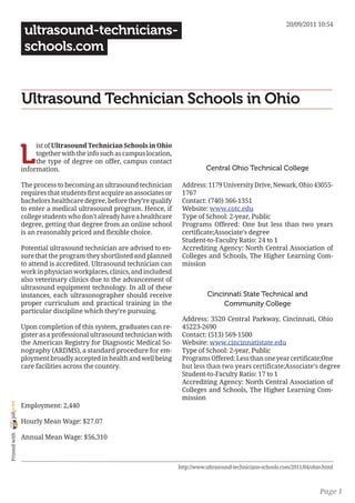 20/09/2011 10:54
                 ultrasound-technicians-
                 schools.com


                Ultrasound Technician Schools in Ohio


                L
                     ist of Ultrasound Technician Schools in Ohio
                     together with the info such as campus location,
                     the type of degree on offer, campus contact
                information.                                                       Central Ohio Technical College

                The process to becoming an ultrasound technician         Address: 1179 University Drive, Newark, Ohio 43055-
                requires that students first acquire an associates or    1767
                bachelors healthcare degree, before they’re qualify      Contact: (740) 366-1351
                to enter a medical ultrasound program. Hence, if         Website: www.cotc.edu
                college students who don’t already have a healthcare     Type of School: 2-year, Public
                degree, getting that degree from an online school        Programs Offered: One but less than two years
                is an reasonably priced and flexible choice.             certificate;Associate’s degree
                                                                         Student-to-Faculty Ratio: 24 to 1
                Potential ultrasound technician are advised to en-       Accrediting Agency: North Central Association of
                sure that the program they shortlisted and planned       Colleges and Schools, The Higher Learning Com-
                to attend is accredited. Ultrasound technician can       mission
                work in physician workplaces, clinics, and includesd
                also veterinary clinics due to the advancement of
                ultrasound equipment technology. In all of these
                instances, each ultrasonographer should receive                    Cincinnati State Technical and
                proper curriculum and practical training in the                         Community College
                particular discipline which they’re pursuing.
                                                                         Address: 3520 Central Parkway, Cincinnati, Ohio
                Upon completion of this system, graduates can re-        45223-2690
                gister as a professional ultrasound technician with      Contact: (513) 569-1500
                the American Registry for Diagnostic Medical So-         Website: www.cincinnatistate.edu
                nography (ARDMS), a standard procedure for em-           Type of School: 2-year, Public
                ployment broadly accepted in health and well being       Programs Offered: Less than one year certificate;One
                care facilities across the country.                      but less than two years certificate;Associate’s degree
                                                                         Student-to-Faculty Ratio: 17 to 1
                                                                         Accrediting Agency: North Central Association of
                                                                         Colleges and Schools, The Higher Learning Com-
                                                                         mission
joliprint




                Employment: 2,440

                Hourly Mean Wage: $27.07
 Printed with




                Annual Mean Wage: $56,310



                                                                        http://www.ultrasound-technicians-schools.com/2011/04/ohio.html



                                                                                                                                 Page 1
 