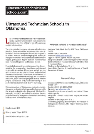 20/09/2011 10:54
                 ultrasound-technicians-
                 schools.com


                Ultrasound Technician Schools in
                Oklahoma


                L
                     ist of Ultrasound Technician Schools in Okla-
                     homa together with the info such as campus
                     location, the type of degree on offer, campus
                contact information.                                       American Institute of Medical Technology

                The process to becoming an ultrasound technician        Address: 7040 S Yale Ave Ste 100, Tulsa, Oklahoma
                requires that students first acquire an associates or   74136
                bachelors healthcare degree, before they’re qualify     Contact: (918) 496-0800
                to enter a medical ultrasound program. Hence, if        Website: www.aimt-edu.com
                college students who don’t already have a healthcare    Type of School: 2-year, Private for-profit
                degree, getting that degree from an online school       Programs Offered: Less than one year certificate;One
                is an reasonably priced and flexible choice.            but less than two years certificate;Two but less than
                                                                        4 years certificate
                Potential ultrasound technician are advised to en-      Student-to-Faculty Ratio: 16 to 1
                sure that the program they shortlisted and planned      Accrediting Agency: Accrediting Bureau of Health
                to attend is accredited. Ultrasound technician can      Education Schools
                work in physician workplaces, clinics, and includesd
                also veterinary clinics due to the advancement of
                ultrasound equipment technology. In all of these
                instances, each ultrasonographer should receive                             Bacone College
                proper curriculum and practical training in the
                particular discipline which they’re pursuing.           Address: 2299 Old Bacone Rd, Muskogee, Oklahoma
                                                                        74403-1597
                Upon completion of this system, graduates can re-       Contact: (918) 683-4581 x7340
                gister as a professional ultrasound technician with     Website: www.bacone.edu
                the American Registry for Diagnostic Medical So-        Type of School: 4-year, primarily associate’s, Private
                nography (ARDMS), a standard procedure for em-          not-for-profit
                ployment broadly accepted in health and well being      Programs Offered: Associate’s degree;Bachelor’s
                care facilities across the country.                     degree
                                                                        Student-to-Faculty Ratio: 19 to 1
                                                                        Accrediting Agency: North Central Association of
                                                                        Colleges and Schools, The Higher Learning Com-
                                                                        mission
joliprint




                Employment: 490

                Hourly Mean Wage: $27.50
 Printed with




                Annual Mean Wage: $57,190



                                                                  http://www.ultrasound-technicians-schools.com/2011/04/oklahoma.html



                                                                                                                               Page 1
 