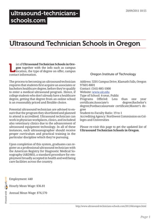 20/09/2011 10:55
                 ultrasound-technicians-
                 schools.com


                Ultrasound Technician Schools in Oregon


                L
                     ist of Ultrasound Technician Schools in Ore-
                     gon together with the info such as campus
                     location, the type of degree on offer, campus
                contact information.                                                 Oregon Institute of Technology

                The process to becoming an ultrasound technician            Address: 3201 Campus Drive, Klamath Falls, Oregon
                requires that students first acquire an associates or       97601-8801
                bachelors healthcare degree, before they’re qualify         Contact: (541) 885-1000
                to enter a medical ultrasound program. Hence, if            Website: www.oit.edu
                college students who don’t already have a healthcare        Type of School: 4-year, Public
                degree, getting that degree from an online school           Programs Offered: Less than one year
                is an reasonably priced and flexible choice.                certificate;Associate’s           degree;Bachelor’s
                                                                            degree;Postbaccalaureate certificate;Master’s de-
                Potential ultrasound technician are advised to en-          gree
                sure that the program they shortlisted and planned          Student-to-Faculty Ratio: 19 to 1
                to attend is accredited. Ultrasound technician can          Accrediting Agency: Northwest Commission on Col-
                work in physician workplaces, clinics, and includesd        leges and Universities
                also veterinary clinics due to the advancement of
                ultrasound equipment technology. In all of these            Please re-visit this page to get the updated list of
                instances, each ultrasonographer should receive             Ultrasound Technician Schools in Oregon.
                proper curriculum and practical training in the
                particular discipline which they’re pursuing.

                Upon completion of this system, graduates can re-
                gister as a professional ultrasound technician with
                the American Registry for Diagnostic Medical So-
                nography (ARDMS), a standard procedure for em-
                ployment broadly accepted in health and well being
                care facilities across the country.
joliprint




                Employment: 440

                Hourly Mean Wage: $36.81
 Printed with




                Annual Mean Wage: $76,570



                                                                        http://www.ultrasound-technicians-schools.com/2011/04/oregon.html



                                                                                                                                   Page 1
 