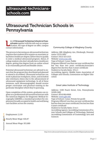 20/09/2011 11:39
                 ultrasound-technicians-
                 schools.com


                Ultrasound Technician Schools in
                Pennsylvania


                L
                     ist of Ultrasound Technician Schools in Penn-
                     sylvania together with the info such as campus
                     location, the type of degree on offer, campus
                contact information.                                        Community College of Allegheny County

                The process to becoming an ultrasound technician         Address: 800 Allegheny Ave, Pittsburgh, Pennsyl-
                requires that students first acquire an associates or    vania 15233-1895
                bachelors healthcare degree, before they’re qualify      Contact: (412) 323-2323
                to enter a medical ultrasound program. Hence, if         Website: www.ccac.edu
                college students who don’t already have a healthcare     Type of School: 2-year, Public
                degree, getting that degree from an online school        Programs Offered: Less than one year certificate;One
                is an reasonably priced and flexible choice.             but less than two years certificate;Associate’s
                                                                         degree;Two but less than 4 years certificate
                Potential ultrasound technician are advised to en-       Student-to-Faculty Ratio: 18 to 1
                sure that the program they shortlisted and planned       Accrediting Agency: Middle States Association of
                to attend is accredited. Ultrasound technician can       Colleges and Schools, Commission on Higher Edu-
                work in physician workplaces, clinics, and includesd     cation
                also veterinary clinics due to the advancement of
                ultrasound equipment technology. In all of these
                instances, each ultrasonographer should receive
                proper curriculum and practical training in the                Great Lakes Institute of Technology
                particular discipline which they’re pursuing.
                                                                         Address: 5100 Peach Street, Erie, Pennsylvania
                Upon completion of this system, graduates can re-        16509-2482
                gister as a professional ultrasound technician with      Contact: (814) 864-6666
                the American Registry for Diagnostic Medical So-         Website: www.glit.edu
                nography (ARDMS), a standard procedure for em-           Type of School: 2-year, Private for-profit
                ployment broadly accepted in health and well being       Programs Offered: Less than one year certificate;One
                care facilities across the country.                      but less than two years certificate;Two but less than
                                                                         4 years certificate
                                                                         Student-to-Faculty Ratio: 21 to 1
                                                                         Accrediting Agency: Accrediting Commission of Ca-
                                                                         reer Schools and Colleges of Technology, National
joliprint




                Employment: 2,110                                        Accrediting Commission of Cosmetology Arts and
                                                                         Sciences
                Hourly Mean Wage: $26.87
 Printed with




                Annual Mean Wage: $55,880



                                                               http://www.ultrasound-technicians-schools.com/2011/04/pennsylvania.html



                                                                                                                                Page 1
 