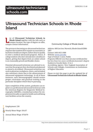 20/09/2011 11:40
                 ultrasound-technicians-
                 schools.com


                Ultrasound Technician Schools in Rhode
                Island


                L
                    ist of Ultrasound Technician Schools in
                    Rhode Island together with the info such as
                    campus location, the type of degree on offer,
                campus contact information.                                    Community College of Rhode Island

                The process to becoming an ultrasound technician         Address: 400 East Ave, Warwick, Rhode Island 02886-
                requires that students first acquire an associates or    1807
                bachelors healthcare degree, before they’re qualify      Contact: (401) 825-1000
                to enter a medical ultrasound program. Hence, if         Website: www.ccri.edu
                college students who don’t already have a healthcare     Type of School: 2-year, Public
                degree, getting that degree from an online school        Programs Offered: Less than one year certificate;One
                is an reasonably priced and flexible choice.             but less than two years certificate;Associate’s degree
                                                                         Student-to-Faculty Ratio: 21 to 1
                Potential ultrasound technician are advised to en-       Accrediting Agency: New England Association of
                sure that the program they shortlisted and planned       Schools and Colleges, Commission on Institutions
                to attend is accredited. Ultrasound technician can       of Higher Education
                work in physician workplaces, clinics, and includesd
                also veterinary clinics due to the advancement of        Please re-visit this page to get the updated list of
                ultrasound equipment technology. In all of these         Ultrasound Technician Schools in Rhode Island.
                instances, each ultrasonographer should receive
                proper curriculum and practical training in the
                particular discipline which they’re pursuing.

                Upon completion of this system, graduates can re-
                gister as a professional ultrasound technician with
                the American Registry for Diagnostic Medical So-
                nography (ARDMS), a standard procedure for em-
                ployment broadly accepted in health and well being
                care facilities across the country.
joliprint




                Employment: 230

                Hourly Mean Wage: $34.07
 Printed with




                Annual Mean Wage: $70,870



                                                                http://www.ultrasound-technicians-schools.com/2011/04/rhode-island.html



                                                                                                                                 Page 1
 
