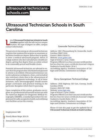 20/09/2011 11:40
                 ultrasound-technicians-
                 schools.com


                Ultrasound Technician Schools in South
                Carolina


                L
                     ist of Ultrasound Technician Schools in South
                     Carolina together with the info such as campus
                     location, the type of degree on offer, campus
                contact information.                                                Greenville Technical College

                The process to becoming an ultrasound technician         Address: 506 S Pleasantburg Dr, Greenville, South
                requires that students first acquire an associates or    Carolina 29607-2416
                bachelors healthcare degree, before they’re qualify      Contact: (864) 250-8111
                to enter a medical ultrasound program. Hence, if         Website: www.gvltec.edu
                college students who don’t already have a healthcare     Type of School: 2-year, Public
                degree, getting that degree from an online school        Programs Offered: Less than one year certificate;One
                is an reasonably priced and flexible choice.             but less than two years certificate;Associate’s degree
                                                                         Student-to-Faculty Ratio: 18 to 1
                Potential ultrasound technician are advised to en-       Accrediting Agency: Southern Association of Col-
                sure that the program they shortlisted and planned       leges and Schools, Commission on Colleges
                to attend is accredited. Ultrasound technician can
                work in physician workplaces, clinics, and includesd
                also veterinary clinics due to the advancement of
                ultrasound equipment technology. In all of these              Horry-Georgetown Technical College
                instances, each ultrasonographer should receive
                proper curriculum and practical training in the          Address: 2050 Highway 501 East, Conway, South
                particular discipline which they’re pursuing.            Carolina 29526
                                                                         Contact: (843) 347-3186
                Upon completion of this system, graduates can re-        Website: www.hgtc.edu
                gister as a professional ultrasound technician with      Type of School: 2-year, Public
                the American Registry for Diagnostic Medical So-         Programs Offered: Less than one year certificate;One
                nography (ARDMS), a standard procedure for em-           but less than two years certificate;Associate’s degree
                ployment broadly accepted in health and well being       Student-to-Faculty Ratio: 18 to 1
                care facilities across the country.                      Accrediting Agency: Southern Association of Col-
                                                                         leges and Schools, Commission on Colleges

                                                                         Please re-visit this page to get the updated list of
                                                                         Ultrasound Technician Schools in South Carolina.
joliprint




                Employment: 600

                Hourly Mean Wage: $26.59
 Printed with




                Annual Mean Wage: $55,310



                                                              http://www.ultrasound-technicians-schools.com/2011/04/south-carolina.html



                                                                                                                                 Page 1
 