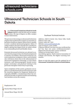 20/09/2011 11:40
                 ultrasound-technicians-
                 schools.com


                Ultrasound Technician Schools in South
                Dakota


                L
                     ist of Ultrasound Technician Schools in South
                     Dakota together with the info such as campus
                     location, the type of degree on offer, campus
                contact information.                                                 Southeast Technical Institute

                The process to becoming an ultrasound technician         Address: 2320 N Career Ave, Sioux Falls, South
                requires that students first acquire an associates or    Dakota 57107-1301
                bachelors healthcare degree, before they’re qualify      Contact: (605) 367-7624
                to enter a medical ultrasound program. Hence, if         Website: www.southeasttech.edu
                college students who don’t already have a healthcare     Type of School: 2-year, Public
                degree, getting that degree from an online school        Programs Offered: Less than one year certificate;One
                is an reasonably priced and flexible choice.             but less than two years certificate;Associate’s
                                                                         degree;Two but less than 4 years certificate
                Potential ultrasound technician are advised to en-       Student-to-Faculty Ratio: 18 to 1
                sure that the program they shortlisted and planned       Accrediting Agency: North Central Association of
                to attend is accredited. Ultrasound technician can       Colleges and Schools, The Higher Learning Com-
                work in physician workplaces, clinics, and includesd     mission
                also veterinary clinics due to the advancement of
                ultrasound equipment technology. In all of these         Please re-visit this page to get the updated list of
                instances, each ultrasonographer should receive          Ultrasound Technician Schools in South Dakota.
                proper curriculum and practical training in the
                particular discipline which they’re pursuing.

                Upon completion of this system, graduates can re-
                gister as a professional ultrasound technician with
                the American Registry for Diagnostic Medical So-
                nography (ARDMS), a standard procedure for em-
                ployment broadly accepted in health and well being
                care facilities across the country.
joliprint




                Employment: 130

                Hourly Mean Wage: $25.29
 Printed with




                Annual Mean Wage: $52,590



                                                                http://www.ultrasound-technicians-schools.com/2011/04/south-dakota.html



                                                                                                                                 Page 1
 