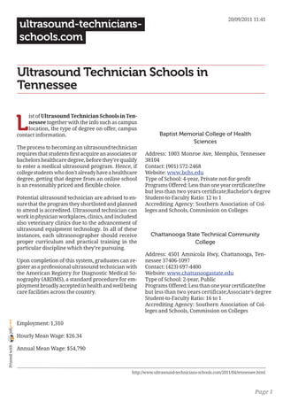 20/09/2011 11:41
                 ultrasound-technicians-
                 schools.com


                Ultrasound Technician Schools in
                Tennessee


                L
                     ist of Ultrasound Technician Schools in Ten-
                     nessee together with the info such as campus
                     location, the type of degree on offer, campus
                contact information.                                            Baptist Memorial College of Health
                                                                                           Sciences
                The process to becoming an ultrasound technician
                requires that students first acquire an associates or   Address: 1003 Monroe Ave, Memphis, Tennessee
                bachelors healthcare degree, before they’re qualify     38104
                to enter a medical ultrasound program. Hence, if        Contact: (901) 572-2468
                college students who don’t already have a healthcare    Website: www.bchs.edu
                degree, getting that degree from an online school       Type of School: 4-year, Private not-for-profit
                is an reasonably priced and flexible choice.            Programs Offered: Less than one year certificate;One
                                                                        but less than two years certificate;Bachelor’s degree
                Potential ultrasound technician are advised to en-      Student-to-Faculty Ratio: 12 to 1
                sure that the program they shortlisted and planned      Accrediting Agency: Southern Association of Col-
                to attend is accredited. Ultrasound technician can      leges and Schools, Commission on Colleges
                work in physician workplaces, clinics, and includesd
                also veterinary clinics due to the advancement of
                ultrasound equipment technology. In all of these
                instances, each ultrasonographer should receive            Chattanooga State Technical Community
                proper curriculum and practical training in the                           College
                particular discipline which they’re pursuing.
                                                                        Address: 4501 Amnicola Hwy, Chattanooga, Ten-
                Upon completion of this system, graduates can re-       nessee 37406-1097
                gister as a professional ultrasound technician with     Contact: (423) 697-4400
                the American Registry for Diagnostic Medical So-        Website: www.chattanoogastate.edu
                nography (ARDMS), a standard procedure for em-          Type of School: 2-year, Public
                ployment broadly accepted in health and well being      Programs Offered: Less than one year certificate;One
                care facilities across the country.                     but less than two years certificate;Associate’s degree
                                                                        Student-to-Faculty Ratio: 16 to 1
                                                                        Accrediting Agency: Southern Association of Col-
                                                                        leges and Schools, Commission on Colleges
joliprint




                Employment: 1,310

                Hourly Mean Wage: $26.34
 Printed with




                Annual Mean Wage: $54,790



                                                                  http://www.ultrasound-technicians-schools.com/2011/04/tennessee.html



                                                                                                                                Page 1
 