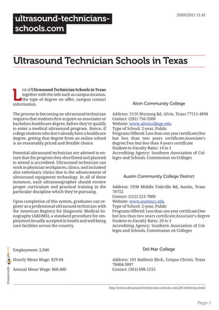 20/09/2011 11:41
                 ultrasound-technicians-
                 schools.com


                Ultrasound Technician Schools in Texas


                L
                     ist of Ultrasound Technician Schools in Texas
                     together with the info such as campus location,
                     the type of degree on offer, campus contact
                information.                                                           Alvin Community College

                The process to becoming an ultrasound technician          Address: 3110 Mustang Rd, Alvin, Texas 77511-4898
                requires that students first acquire an associates or     Contact: (281) 756-3500
                bachelors healthcare degree, before they’re qualify       Website: www.alvincollege.edu
                to enter a medical ultrasound program. Hence, if          Type of School: 2-year, Public
                college students who don’t already have a healthcare      Programs Offered: Less than one year certificate;One
                degree, getting that degree from an online school         but less than two years certificate;Associate’s
                is an reasonably priced and flexible choice.              degree;Two but less than 4 years certificate
                                                                          Student-to-Faculty Ratio: 14 to 1
                Potential ultrasound technician are advised to en-        Accrediting Agency: Southern Association of Col-
                sure that the program they shortlisted and planned        leges and Schools, Commission on Colleges
                to attend is accredited. Ultrasound technician can
                work in physician workplaces, clinics, and includesd
                also veterinary clinics due to the advancement of
                ultrasound equipment technology. In all of these                 Austin Community College District
                instances, each ultrasonographer should receive
                proper curriculum and practical training in the           Address: 5930 Middle Fiskville Rd, Austin, Texas
                particular discipline which they’re pursuing.             78752
                                                                          Contact: (512) 223-7000
                Upon completion of this system, graduates can re-         Website: www.austincc.edu
                gister as a professional ultrasound technician with       Type of School: 2-year, Public
                the American Registry for Diagnostic Medical So-          Programs Offered: Less than one year certificate;One
                nography (ARDMS), a standard procedure for em-            but less than two years certificate;Associate’s degree
                ployment broadly accepted in health and well being        Student-to-Faculty Ratio: 20 to 1
                care facilities across the country.                       Accrediting Agency: Southern Association of Col-
                                                                          leges and Schools, Commission on Colleges



                                                                                              Del Mar College
joliprint




                Employment: 2,940

                Hourly Mean Wage: $29.04                                  Address: 101 Baldwin Blvd., Corpus Christi, Texas
                                                                          78404-3897
 Printed with




                Annual Mean Wage: $60,400                                 Contact: (361) 698-1255



                                                                        http://www.ultrasound-technicians-schools.com/2011/04/texas.html



                                                                                                                                  Page 1
 