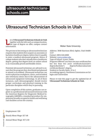 20/09/2011 11:41
                 ultrasound-technicians-
                 schools.com


                Ultrasound Technician Schools in Utah


                L
                     ist of Ultrasound Technician Schools in Utah
                     together with the info such as campus location,
                     the type of degree on offer, campus contact
                information.                                                             Weber State University

                The process to becoming an ultrasound technician         Address: 3848 Harrison Blvd, Ogden, Utah 84408-
                requires that students first acquire an associates or    1137
                bachelors healthcare degree, before they’re qualify      Contact: (801) 626-6000
                to enter a medical ultrasound program. Hence, if         Website: www.weber.edu
                college students who don’t already have a healthcare     Type of School: 4-year, Public
                degree, getting that degree from an online school        Programs Offered: Less than one year certificate;One
                is an reasonably priced and flexible choice.             but less than two years certificate;Associate’s
                                                                         degree;Bachelor’s        degree;Postbaccalaureate
                Potential ultrasound technician are advised to en-       certificate;Master’s degree
                sure that the program they shortlisted and planned       Student-to-Faculty Ratio: 22 to 1
                to attend is accredited. Ultrasound technician can       Accrediting Agency: Northwest Commission on Col-
                work in physician workplaces, clinics, and includesd     leges and Universities
                also veterinary clinics due to the advancement of
                ultrasound equipment technology. In all of these         Please re-visit this page to get the updated list of
                instances, each ultrasonographer should receive          Ultrasound Technician Schools in Utah.
                proper curriculum and practical training in the
                particular discipline which they’re pursuing.

                Upon completion of this system, graduates can re-
                gister as a professional ultrasound technician with
                the American Registry for Diagnostic Medical So-
                nography (ARDMS), a standard procedure for em-
                ployment broadly accepted in health and well being
                care facilities across the country.
joliprint




                Employment: 350

                Hourly Mean Wage: $27.48
 Printed with




                Annual Mean Wage: $57,150



                                                                        http://www.ultrasound-technicians-schools.com/2011/04/utah.html



                                                                                                                                 Page 1
 