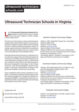 20/09/2011 11:42
                 ultrasound-technicians-
                 schools.com


                Ultrasound Technician Schools in Virginia


                L
                     ist of Ultrasound Technician Schools in Vir-
                     ginia together with the info such as campus
                     location, the type of degree on offer, campus
                contact information.                                          Northern Virginia Community College

                The process to becoming an ultrasound technician        Address: 4001 Wakefield Chapel Rd, Annandale,
                requires that students first acquire an associates or   Virginia 22003-3796
                bachelors healthcare degree, before they’re qualify     Contact: (703) 323-3000
                to enter a medical ultrasound program. Hence, if        Website: www.nvcc.edu
                college students who don’t already have a healthcare    Type of School: 2-year, Public
                degree, getting that degree from an online school       Programs Offered: Less than one year certificate;One
                is an reasonably priced and flexible choice.            but less than two years certificate;Associate’s degree
                                                                        Student-to-Faculty Ratio: 24 to 1
                Potential ultrasound technician are advised to en-      Accrediting Agency: Southern Association of Col-
                sure that the program they shortlisted and planned      leges and Schools, Commission on Colleges
                to attend is accredited. Ultrasound technician can
                work in physician workplaces, clinics, and includesd
                also veterinary clinics due to the advancement of
                ultrasound equipment technology. In all of these             Southwest Virginia Community College
                instances, each ultrasonographer should receive
                proper curriculum and practical training in the         Address: 369 College Road US Rt. 19, 6 Miles S. Clay-
                particular discipline which they’re pursuing.           pool Hill, Richlands, Virginia 24641-1101
                                                                        Contact: (276) 964-2555
                Upon completion of this system, graduates can re-       Website: www.sw.edu
                gister as a professional ultrasound technician with     Type of School: 2-year, Public
                the American Registry for Diagnostic Medical So-        Programs Offered: Less than one year certificate;One
                nography (ARDMS), a standard procedure for em-          but less than two years certificate;Associate’s degree
                ployment broadly accepted in health and well being      Student-to-Faculty Ratio: 17 to 1
                care facilities across the country.                     Accrediting Agency: Southern Association of Col-
                                                                        leges and Schools, Commission on Colleges



                                                                                   Tidewater Community College
joliprint




                Employment: 80

                Hourly Mean Wage: $29.58                                Address: 121 College Place, Norfolk, Virginia 23510
                                                                        Contact: (757) 822-1122
 Printed with




                Annual Mean Wage: $61,520                               Website: www.tcc.edu



                                                                    http://www.ultrasound-technicians-schools.com/2011/04/virginia.html



                                                                                                                                 Page 1
 