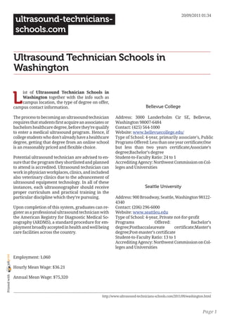 20/09/2011 01:34
                 ultrasound-technicians-
                 schools.com


                Ultrasound Technician Schools in
                Washington


                L
                    ist of Ultrasound Technician Schools in
                    Washington together with the info such as
                    campus location, the type of degree on offer,
                campus contact information.                                                 Bellevue College

                The process to becoming an ultrasound technician         Address: 3000 Landerholm Cir SE, Bellevue,
                requires that students first acquire an associates or    Washington 98007-6484
                bachelors healthcare degree, before they’re qualify      Contact: (425) 564-1000
                to enter a medical ultrasound program. Hence, if         Website: www.bellevuecollege.edu/
                college students who don’t already have a healthcare     Type of School: 4-year, primarily associate’s, Public
                degree, getting that degree from an online school        Programs Offered: Less than one year certificate;One
                is an reasonably priced and flexible choice.             but less than two years certificate;Associate’s
                                                                         degree;Bachelor’s degree
                Potential ultrasound technician are advised to en-       Student-to-Faculty Ratio: 24 to 1
                sure that the program they shortlisted and planned       Accrediting Agency: Northwest Commission on Col-
                to attend is accredited. Ultrasound technician can       leges and Universities
                work in physician workplaces, clinics, and includesd
                also veterinary clinics due to the advancement of
                ultrasound equipment technology. In all of these
                instances, each ultrasonographer should receive                             Seattle University
                proper curriculum and practical training in the
                particular discipline which they’re pursuing.            Address: 900 Broadway, Seattle, Washington 98122-
                                                                         4340
                Upon completion of this system, graduates can re-        Contact: (206) 296-6000
                gister as a professional ultrasound technician with      Website: www.seattleu.edu
                the American Registry for Diagnostic Medical So-         Type of School: 4-year, Private not-for-profit
                nography (ARDMS), a standard procedure for em-           Programs             Offered:             Bachelor’s
                ployment broadly accepted in health and well being       degree;Postbaccalaureate        certificate;Master’s
                care facilities across the country.                      degree;Post-master’s certificate
                                                                         Student-to-Faculty Ratio: 13 to 1
                                                                         Accrediting Agency: Northwest Commission on Col-
                                                                         leges and Universities
joliprint




                Employment: 1,060

                Hourly Mean Wage: $36.21
 Printed with




                Annual Mean Wage: $75,320



                                                                 http://www.ultrasound-technicians-schools.com/2011/09/washington.html



                                                                                                                                Page 1
 