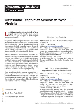 20/09/2011 01:31
                 ultrasound-technicians-
                 schools.com


                Ultrasound Technician Schools in West
                Virginia


                L
                     ist of Ultrasound Technician Schools in West
                     Virginia together with the info such as campus
                     location, the type of degree on offer, campus
                contact information.                                                   Mountain State University

                The process to becoming an ultrasound technician         Address: 609 S Kanawha St, Beckley, West Virginia
                requires that students first acquire an associates or    25801-9003
                bachelors healthcare degree, before they’re qualify      Contact: (304) 253-7351
                to enter a medical ultrasound program. Hence, if         Website: www.mountainstate.edu
                college students who don’t already have a healthcare     Type of School: 4-year, Private not-for-profit
                degree, getting that degree from an online school        Programs Offered: One but less than two
                is an reasonably priced and flexible choice.             years certificate;Associate’s degree;Bachelor’s
                                                                         degree;Postbaccalaureate        certificate;Master’s
                Potential ultrasound technician are advised to en-       degree;Post-master’s certificate
                sure that the program they shortlisted and planned       Student-to-Faculty Ratio: 20 to 1
                to attend is accredited. Ultrasound technician can       Accrediting Agency: North Central Association of
                work in physician workplaces, clinics, and includesd     Colleges and Schools, The Higher Learning Com-
                also veterinary clinics due to the advancement of        mission
                ultrasound equipment technology. In all of these
                instances, each ultrasonographer should receive
                proper curriculum and practical training in the
                particular discipline which they’re pursuing.                    West Virginia University Hospital
                                                                              Departments of Rad Tech and Nutrition
                Upon completion of this system, graduates can re-
                gister as a professional ultrasound technician with      Address: Medical Ctr Dr, Morgantown, West Virginia
                the American Registry for Diagnostic Medical So-         26506-8062
                nography (ARDMS), a standard procedure for em-           Contact: (304) 598-4251
                ployment broadly accepted in health and well being       Website: www.wvuhradtech.com
                care facilities across the country.                      Type of School: 4-year, Private not-for-profit
                                                                         Programs Offered: One but less than two
                                                                         years certificate;Two but less than 4 years
                                                                         certificate;Postbaccalaureate certificate
                                                                         Student-to-Faculty Ratio: 9 to 1
joliprint




                Employment: 300                                          Accrediting Agency: Dietetics (DIETI) – Dietetic In-
                                                                         ternship, Radiologic Technology (RAD) – Programs
                Hourly Mean Wage: $22.45                                 for radiographers, Radiologic Technology (RADTT)
                                                                         – Programs for radiation therapists, Nuclear Medi-
 Printed with




                Annual Mean Wage: $46,700                                cine Technologist (NMT) – Programs for the nuclear



                                                                http://www.ultrasound-technicians-schools.com/2011/04/west-virginia.html



                                                                                                                                  Page 1
 