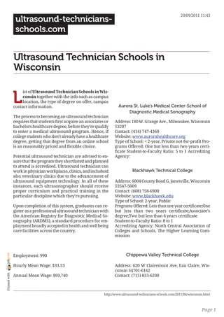 20/09/2011 11:43
                 ultrasound-technicians-
                 schools.com


                Ultrasound Technician Schools in
                Wisconsin


                L
                     ist of Ultrasound Technician Schools in Wis-
                     consin together with the info such as campus
                     location, the type of degree on offer, campus
                contact information.                                       Aurora St. Luke’s Medical Center-School of
                                                                                Diagnostic Medical Sonography
                The process to becoming an ultrasound technician
                requires that students first acquire an associates or   Address: 180 W. Grange Ave., Milwaukee, Wisconsin
                bachelors healthcare degree, before they’re qualify     53207
                to enter a medical ultrasound program. Hence, if        Contact: (414) 747-4360
                college students who don’t already have a healthcare    Website: www.aurorahealthcare.org
                degree, getting that degree from an online school       Type of School: < 2-year, Private not-for-profit Pro-
                is an reasonably priced and flexible choice.            grams Offered: One but less than two years certi-
                                                                        ficate Student-to-Faculty Ratio: 5 to 1 Accrediting
                Potential ultrasound technician are advised to en-      Agency:
                sure that the program they shortlisted and planned
                to attend is accredited. Ultrasound technician can
                work in physician workplaces, clinics, and includesd                Blackhawk Technical College
                also veterinary clinics due to the advancement of
                ultrasound equipment technology. In all of these        Address: 6004 County Road G, Janesville, Wisconsin
                instances, each ultrasonographer should receive         53547-5009
                proper curriculum and practical training in the         Contact: (608) 758-6900
                particular discipline which they’re pursuing.           Website: www.blackhawk.edu
                                                                        Type of School: 2-year, Public
                Upon completion of this system, graduates can re-       Programs Offered: Less than one year certificate;One
                gister as a professional ultrasound technician with     but less than two years certificate;Associate’s
                the American Registry for Diagnostic Medical So-        degree;Two but less than 4 years certificate
                nography (ARDMS), a standard procedure for em-          Student-to-Faculty Ratio: 8 to 1
                ployment broadly accepted in health and well being      Accrediting Agency: North Central Association of
                care facilities across the country.                     Colleges and Schools, The Higher Learning Com-
                                                                        mission



                                                                                Chippewa Valley Technical College
joliprint




                Employment: 990

                Hourly Mean Wage: $33.53                                Address: 620 W Clairemont Ave, Eau Claire, Wis-
                                                                        consin 54701-6162
 Printed with




                Annual Mean Wage: $69,740                               Contact: (715) 833-6200



                                                                  http://www.ultrasound-technicians-schools.com/2011/04/wisconsin.html



                                                                                                                                Page 1
 