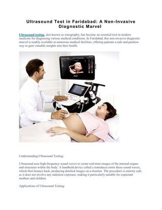 Ultrasound Test in Faridabad: A Non-Invasive
Diagnostic Marvel
Ultrasound testing, also known as sonography, has become an essential tool in modern
medicine for diagnosing various medical conditions. In Faridabad, this non-invasive diagnostic
marvel is readily available at numerous medical facilities, offering patients a safe and painless
way to gain valuable insights into their health.
Understanding Ultrasound Testing:
Ultrasound uses high-frequency sound waves to create real-time images of the internal organs
and structures within the body. A handheld device called a transducer emits these sound waves,
which then bounce back, producing detailed images on a monitor. The procedure is entirely safe,
as it does not involve any radiation exposure, making it particularly suitable for expectant
mothers and children.
Applications of Ultrasound Testing:
 