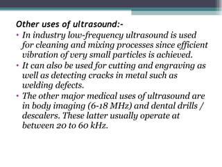 Other uses of ultrasound:-
• In industry low-frequency ultrasound is used
for cleaning and mixing processes since efficient
vibration of very small particles is achieved.
• It can also be used for cutting and engraving as
well as detecting cracks in metal such as
welding defects.
• The other major medical uses of ultrasound are
in body imaging (6-18 MHz) and dental drills /
descalers. These latter usually operate at
between 20 to 60 kHz.
 