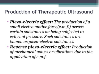Production of Therapeutic Ultrasound
• Piezo-electric effect: The production of a
small electro motive force(e.m.f.) across
certain substances on being subjected to
external pressure. Such substances are
known as piezo-electric substances
• Reverse piezo-electric effect: Production
of mechanical waves or vibrations due to the
application of e.m.f.
 