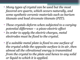 • Many types of crystal can be used but the most
favored are quartz, which occurs naturally, and
some synthetic ceramic materials such as barium
titanate and lead zirconate titanate (PZT).
• These crystals deform when subjected to a varying
potential difference – a piezo-electric effect
• In order to apply the electric charges, metal
electrodes must be fixed to the crystal.
• If a suitable metal plate is fixed to one surface of
the crystal while the opposite surface is in air, then
almost all the vibrational energy is transmitted
from the crystal to the plate and hence to any solid
or liquid to which it is applied.
 
