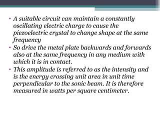 • A suitable circuit can maintain a constantly
oscillating electric charge to cause the
piezoelectric crystal to change shape at the same
frequency
• So drive the metal plate backwards and forwards
also at the same frequency in any medium with
which it is in contact.
• This amplitude is referred to as the intensity and
is the energy crossing unit area in unit time
perpendicular to the sonic beam. It is therefore
measured in watts per square centimeter.
 