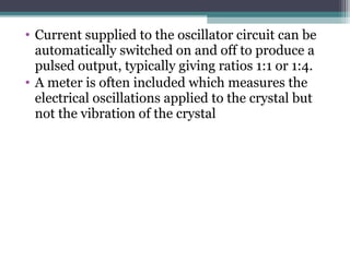 • Current supplied to the oscillator circuit can be
automatically switched on and off to produce a
pulsed output, typically giving ratios 1:1 or 1:4.
• A meter is often included which measures the
electrical oscillations applied to the crystal but
not the vibration of the crystal
 