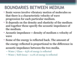 BOUNDARIES BETWEEN MEDIUM
• Sonic waves involve vibratory motion of molecules so
that there is a characteristic velocity of wave
progression for each particular medium.
• It depends on the density and elasticity of the medium
and together these specify the acoustic impedance of
the medium.
• Acoustic impedance = density of medium x velocity of
wave
• Some of the energy is reflected back. The amount of
the energy reflected is proportional to the difference in
acoustic impedance between the two media.
– Water / Glass – 63% of energy is reflected
– Water / Soft tissue – 0.2% of energy is reflected
 