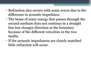 • Refraction also occurs with sonic waves due to the
difference in acoustic impedance.
• The beam of sonic energy that passes through the
second medium does not continue in a straight
line but changes direction at the boundary
because of the different velocities in the two
media.
• If the acoustic impedances are closely matched
little refraction will occur.
 