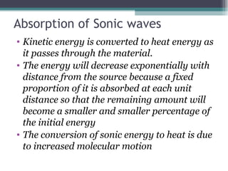 Absorption of Sonic waves
• Kinetic energy is converted to heat energy as
it passes through the material.
• The energy will decrease exponentially with
distance from the source because a fixed
proportion of it is absorbed at each unit
distance so that the remaining amount will
become a smaller and smaller percentage of
the initial energy
• The conversion of sonic energy to heat is due
to increased molecular motion
 