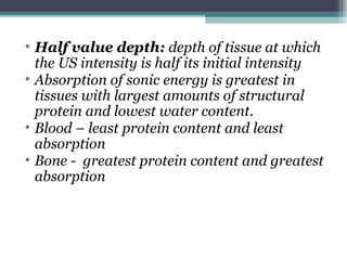 • Half value depth: depth of tissue at which
the US intensity is half its initial intensity
• Absorption of sonic energy is greatest in
tissues with largest amounts of structural
protein and lowest water content.
• Blood – least protein content and least
absorption
• Bone - greatest protein content and greatest
absorption
 