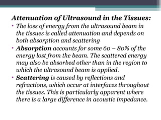 Attenuation of Ultrasound in the Tissues:
• The loss of energy from the ultrasound beam in
the tissues is called attenuation and depends on
both absorption and scattering
• Absorption accounts for some 60 – 80% of the
energy lost from the beam. The scattered energy
may also be absorbed other than in the region to
which the ultrasound beam is applied.
• Scattering is caused by reflections and
refractions, which occur at interfaces throughout
the tissues. This is particularly apparent where
there is a large difference in acoustic impedance.
 