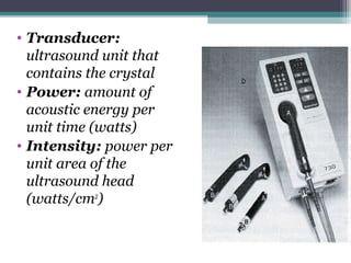• Transducer:
ultrasound unit that
contains the crystal
• Power: amount of
acoustic energy per
unit time (watts)
• Intensity: power per
unit area of the
ultrasound head
(watts/cm2
)
 