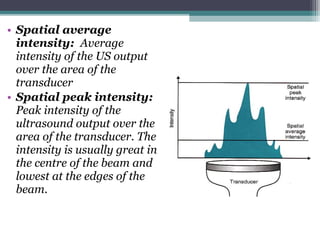 • Spatial average
intensity: Average
intensity of the US output
over the area of the
transducer
• Spatial peak intensity:
Peak intensity of the
ultrasound output over the
area of the transducer. The
intensity is usually great in
the centre of the beam and
lowest at the edges of the
beam.
 