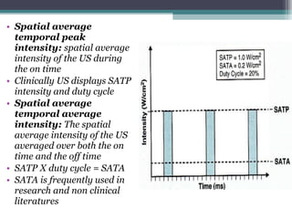 • Spatial average
temporal peak
intensity: spatial average
intensity of the US during
the on time
• Clinically US displays SATP
intensity and duty cycle
• Spatial average
temporal average
intensity: The spatial
average intensity of the US
averaged over both the on
time and the off time
• SATP X duty cycle = SATA
• SATA is frequently used in
research and non clinical
literatures
 