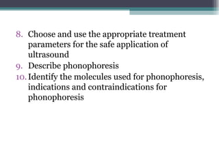 8. Choose and use the appropriate treatment
parameters for the safe application of
ultrasound
9. Describe phonophoresis
10.Identify the molecules used for phonophoresis,
indications and contraindications for
phonophoresis
 