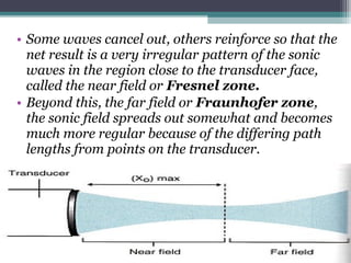 • Some waves cancel out, others reinforce so that the
net result is a very irregular pattern of the sonic
waves in the region close to the transducer face,
called the near field or Fresnel zone.
• Beyond this, the far field or Fraunhofer zone,
the sonic field spreads out somewhat and becomes
much more regular because of the differing path
lengths from points on the transducer.
 